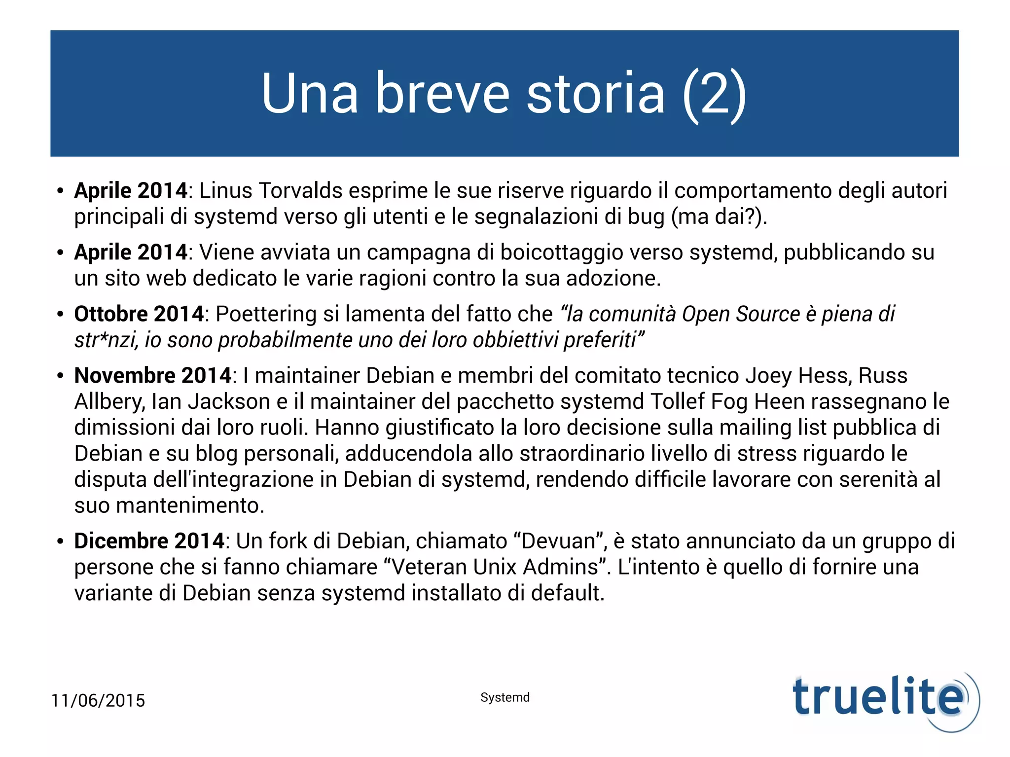 11/06/2015 Systemd
Una breve storia (2)
● Aprile 2014: Linus Torvalds esprime le sue riserve riguardo il comportamento degli autori
principali di systemd verso gli utenti e le segnalazioni di bug (ma dai?).
● Aprile 2014: Viene avviata un campagna di boicottaggio verso systemd, pubblicando su
un sito web dedicato le varie ragioni contro la sua adozione.
● Ottobre 2014: Poettering si lamenta del fatto che “la comunità Open Source è piena di
str*nzi, io sono probabilmente uno dei loro obbiettivi preferiti”
● Novembre 2014: I maintainer Debian e membri del comitato tecnico Joey Hess, Russ
Allbery, Ian Jackson e il maintainer del pacchetto systemd Tollef Fog Heen rassegnano le
dimissioni dai loro ruoli. Hanno giustificato la loro decisione sulla mailing list pubblica di
Debian e su blog personali, adducendola allo straordinario livello di stress riguardo le
disputa dell'integrazione in Debian di systemd, rendendo difficile lavorare con serenità al
suo mantenimento.
● Dicembre 2014: Un fork di Debian, chiamato “Devuan”, è stato annunciato da un gruppo di
persone che si fanno chiamare “Veteran Unix Admins”. L'intento è quello di fornire una
variante di Debian senza systemd installato di default.
 