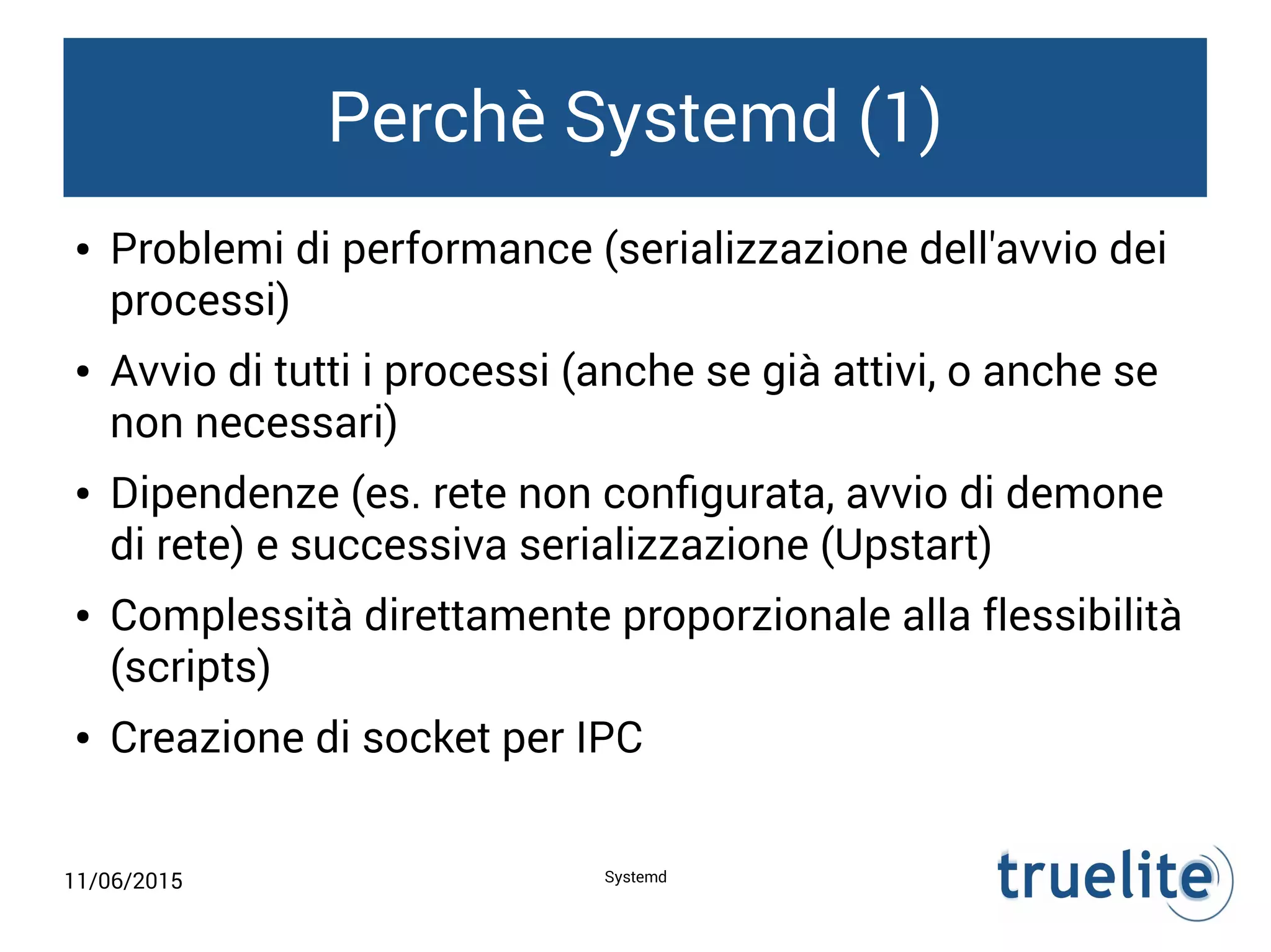 11/06/2015 Systemd
Perchè Systemd (1)
● Problemi di performance (serializzazione dell'avvio dei
processi)
● Avvio di tutti i processi (anche se già attivi, o anche se
non necessari)
● Dipendenze (es. rete non configurata, avvio di demone
di rete) e successiva serializzazione (Upstart)
● Complessità direttamente proporzionale alla flessibilità
(scripts)
● Creazione di socket per IPC
 
