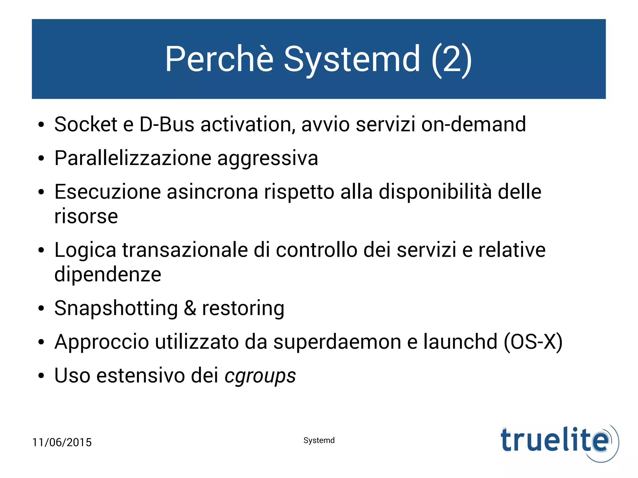 11/06/2015 Systemd
Perchè Systemd (2)
● Socket e D-Bus activation, avvio servizi on-demand
● Parallelizzazione aggressiva
● Esecuzione asincrona rispetto alla disponibilità delle
risorse
● Logica transazionale di controllo dei servizi e relative
dipendenze
● Snapshotting & restoring
● Approccio utilizzato da superdaemon e launchd (OS-X)
● Uso estensivo dei cgroups
 