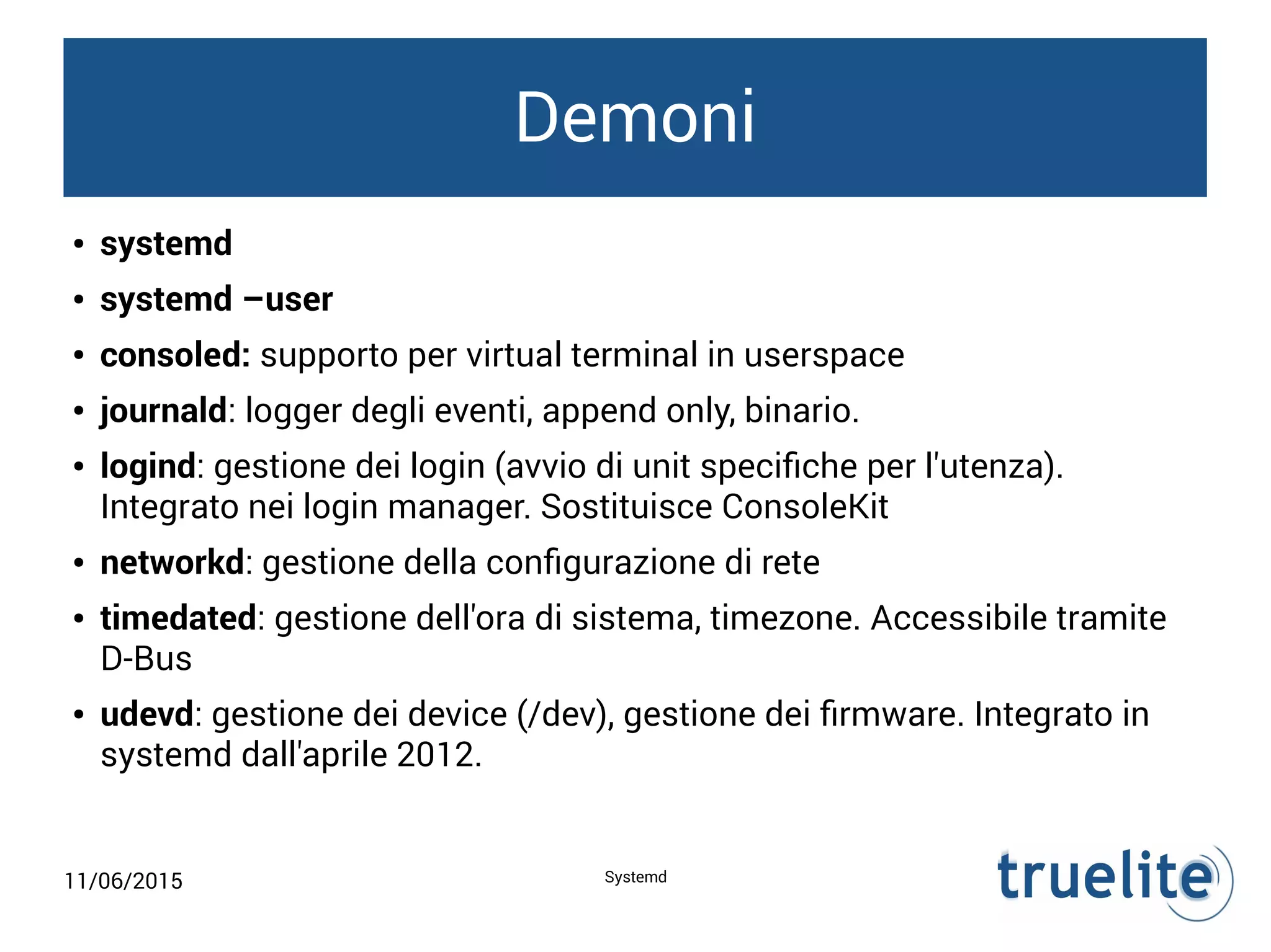 11/06/2015 Systemd
Demoni
● systemd
● systemd –user
● consoled: supporto per virtual terminal in userspace
● journald: logger degli eventi, append only, binario.
● logind: gestione dei login (avvio di unit specifiche per l'utenza).
Integrato nei login manager. Sostituisce ConsoleKit
● networkd: gestione della configurazione di rete
● timedated: gestione dell'ora di sistema, timezone. Accessibile tramite
D-Bus
● udevd: gestione dei device (/dev), gestione dei firmware. Integrato in
systemd dall'aprile 2012.
 
