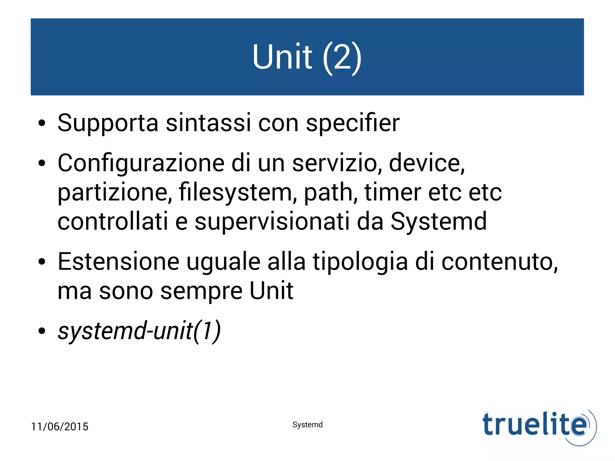 11/06/2015 Systemd
Unit (2)
● Supporta sintassi con specifier
● Configurazione di un servizio, device,
partizione, filesystem, path, timer etc etc
controllati e supervisionati da Systemd
● Estensione uguale alla tipologia di contenuto,
ma sono sempre Unit
● systemd-unit(1)
 