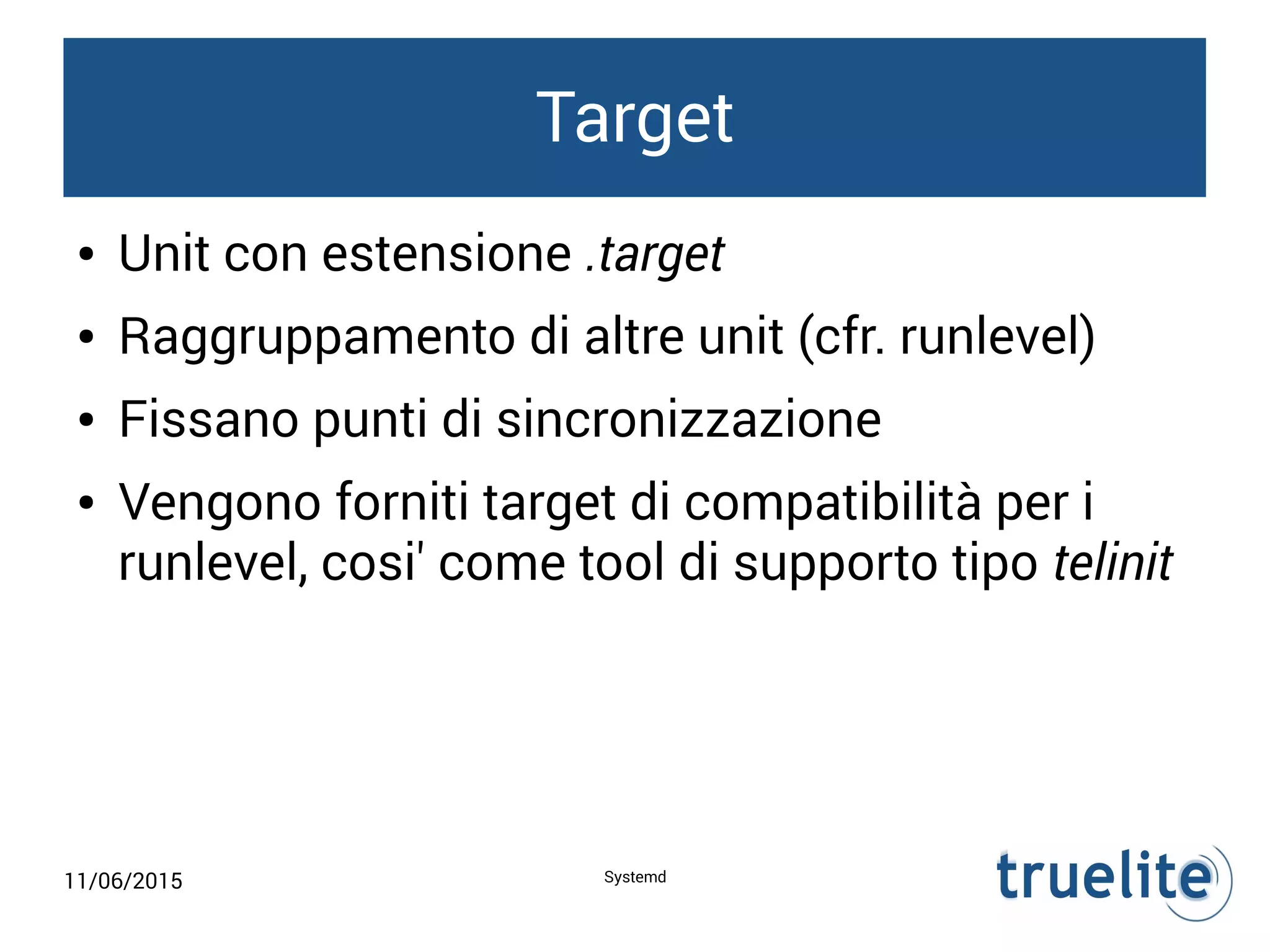 11/06/2015 Systemd
Target
● Unit con estensione .target
● Raggruppamento di altre unit (cfr. runlevel)
● Fissano punti di sincronizzazione
● Vengono forniti target di compatibilità per i
runlevel, cosi' come tool di supporto tipo telinit
 