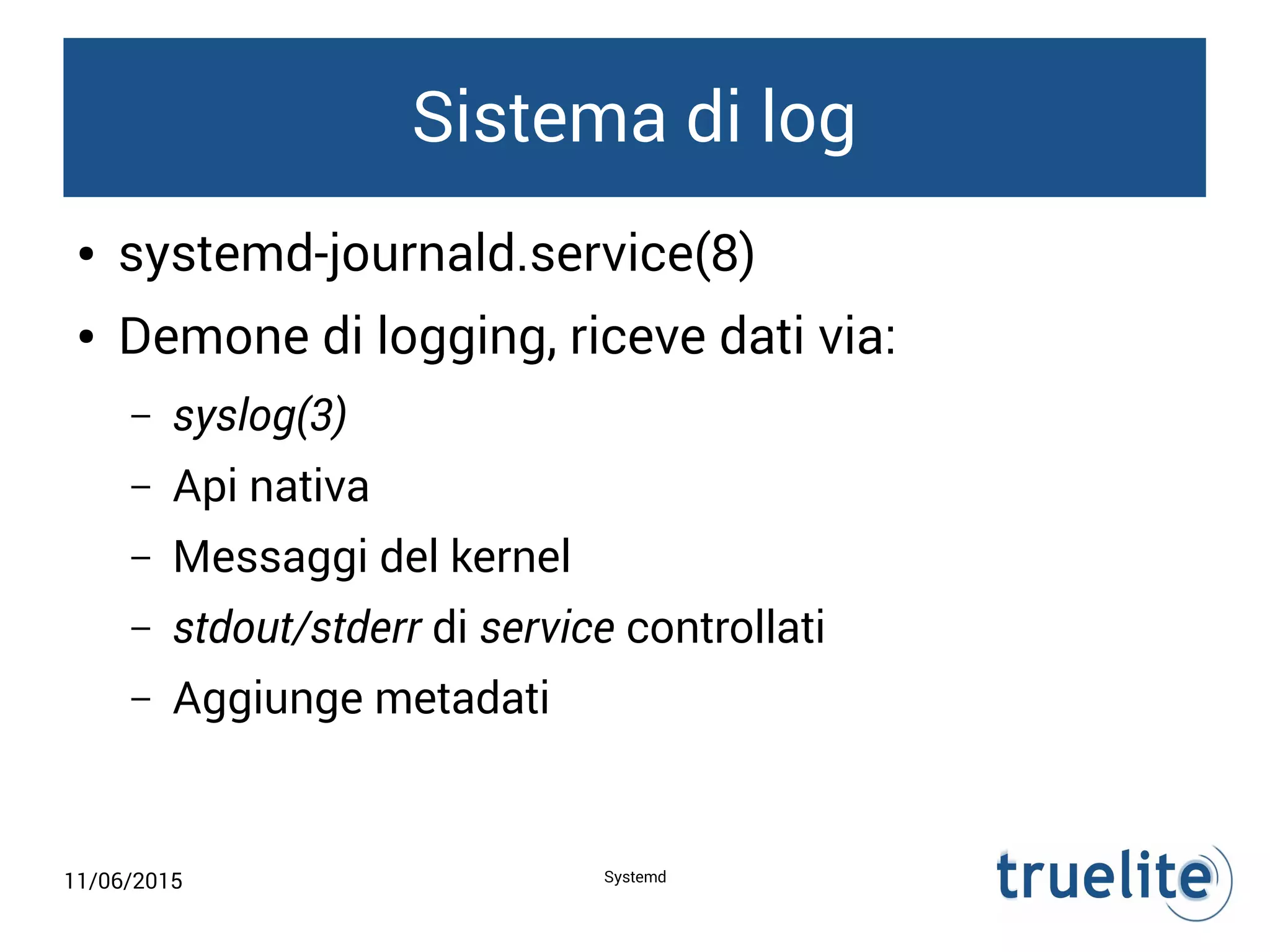 11/06/2015 Systemd
Sistema di log
● systemd-journald.service(8)
● Demone di logging, riceve dati via:
– syslog(3)
– Api nativa
– Messaggi del kernel
– stdout/stderr di service controllati
– Aggiunge metadati
 