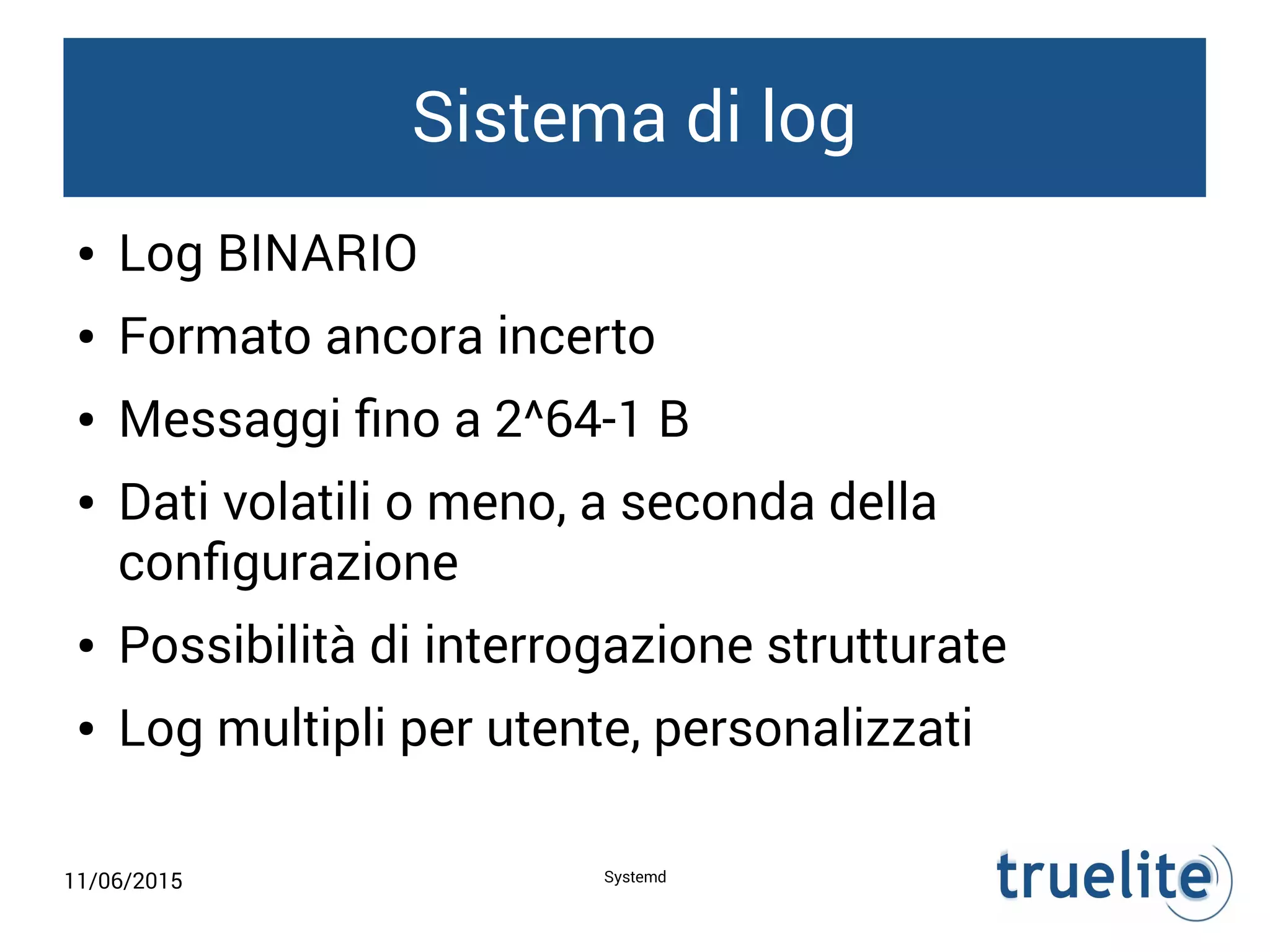 11/06/2015 Systemd
Sistema di log
● Log BINARIO
● Formato ancora incerto
● Messaggi fino a 2^64-1 B
● Dati volatili o meno, a seconda della
configurazione
● Possibilità di interrogazione strutturate
● Log multipli per utente, personalizzati
 
