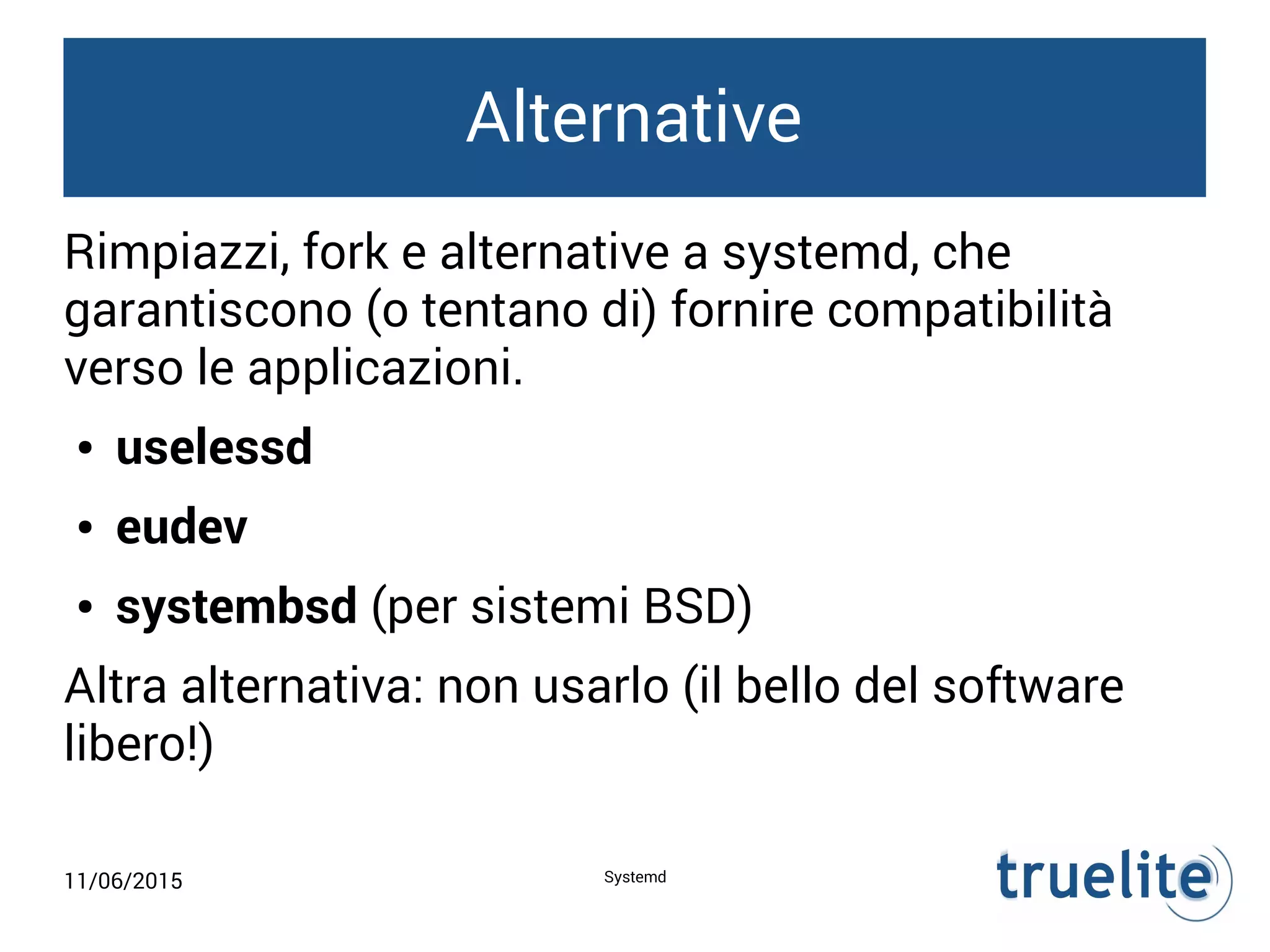 11/06/2015 Systemd
Alternative
Rimpiazzi, fork e alternative a systemd, che
garantiscono (o tentano di) fornire compatibilità
verso le applicazioni.
● uselessd
● eudev
● systembsd (per sistemi BSD)
Altra alternativa: non usarlo (il bello del software
libero!)
 