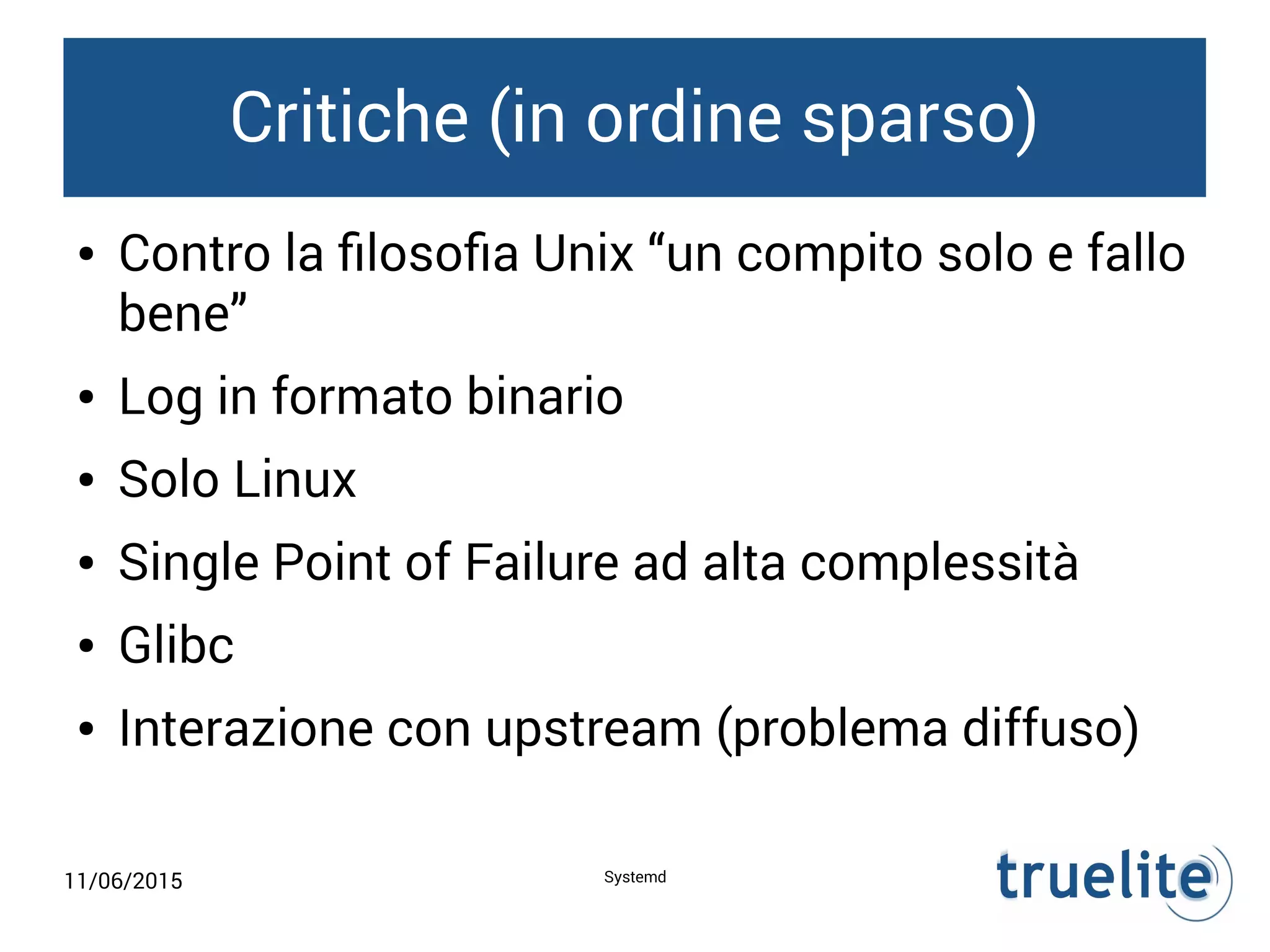 11/06/2015 Systemd
Critiche (in ordine sparso)
● Contro la filosofia Unix “un compito solo e fallo
bene”
● Log in formato binario
● Solo Linux
● Single Point of Failure ad alta complessità
● Glibc
● Interazione con upstream (problema diffuso)
 