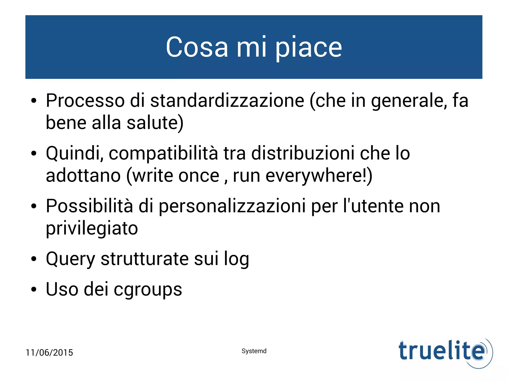 11/06/2015 Systemd
Cosa mi piace
● Processo di standardizzazione (che in generale, fa
bene alla salute)
● Quindi, compatibilità tra distribuzioni che lo
adottano (write once , run everywhere!)
● Possibilità di personalizzazioni per l'utente non
privilegiato
● Query strutturate sui log
● Uso dei cgroups
 