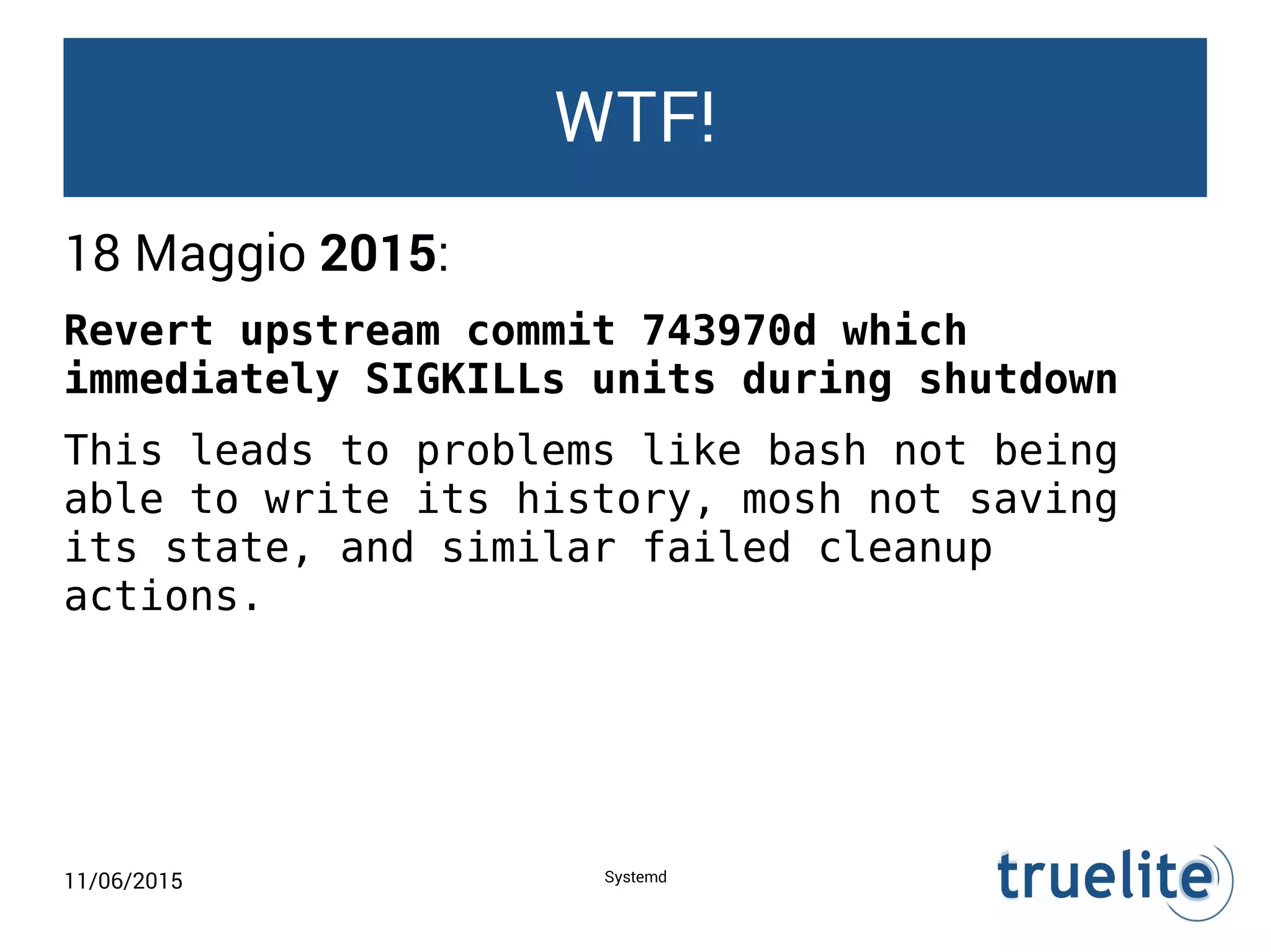 11/06/2015 Systemd
WTF!
18 Maggio 2015:
Revert upstream commit 743970d which
immediately SIGKILLs units during shutdown
This leads to problems like bash not being
able to write its history, mosh not saving
its state, and similar failed cleanup
actions.
 