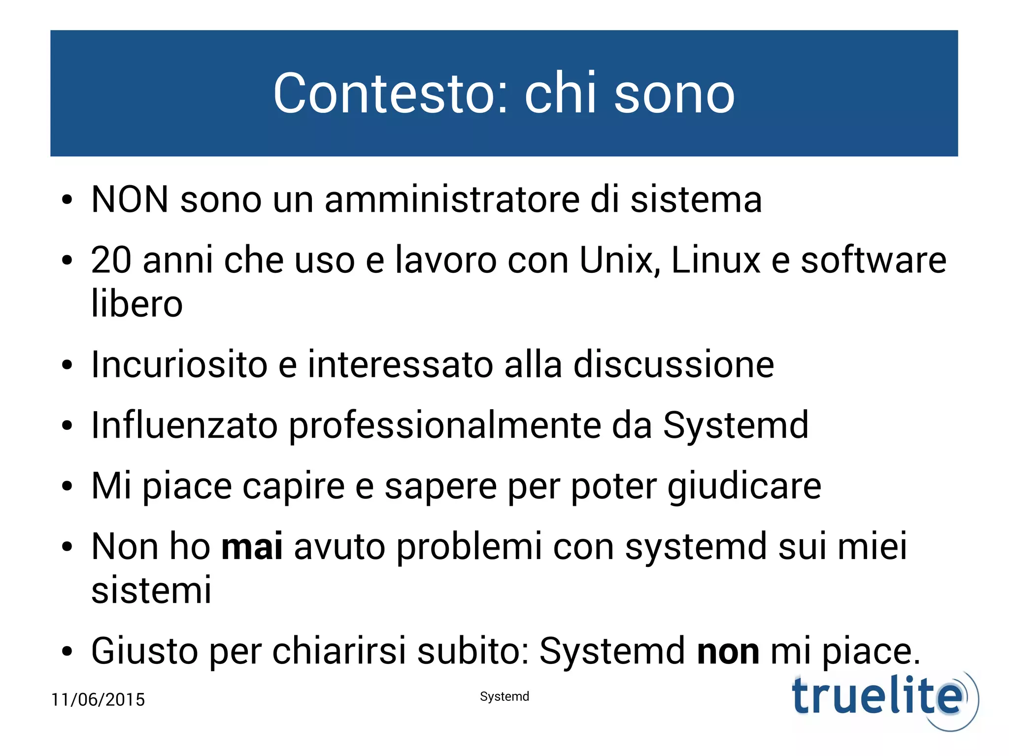 11/06/2015 Systemd
Contesto: chi sono
● NON sono un amministratore di sistema
● 20 anni che uso e lavoro con Unix, Linux e software
libero
● Incuriosito e interessato alla discussione
● Influenzato professionalmente da Systemd
● Mi piace capire e sapere per poter giudicare
● Non ho mai avuto problemi con systemd sui miei
sistemi
● Giusto per chiarirsi subito: Systemd non mi piace.
 