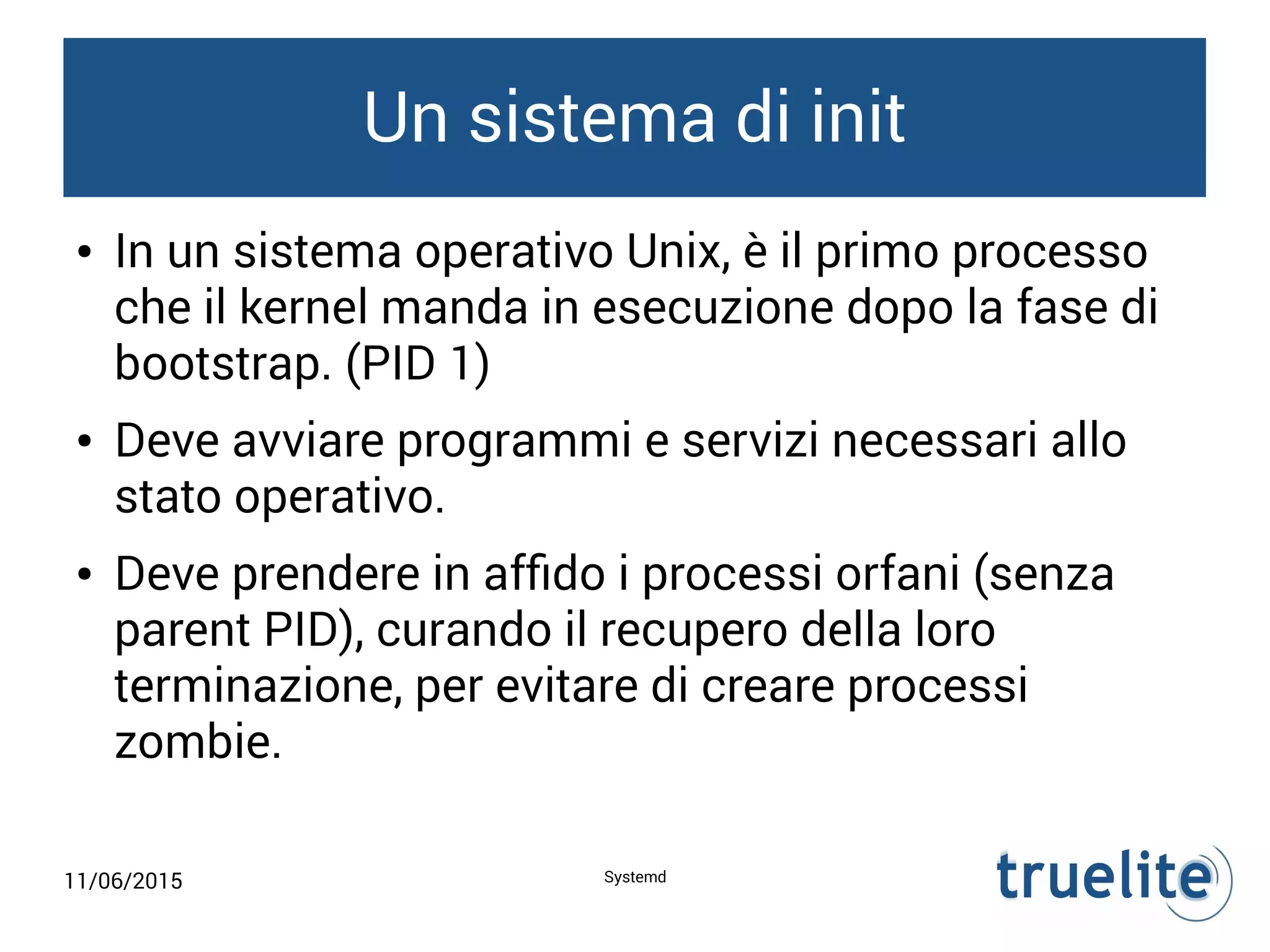 11/06/2015 Systemd
Un sistema di init
● In un sistema operativo Unix, è il primo processo
che il kernel manda in esecuzione dopo la fase di
bootstrap. (PID 1)
● Deve avviare programmi e servizi necessari allo
stato operativo.
● Deve prendere in affido i processi orfani (senza
parent PID), curando il recupero della loro
terminazione, per evitare di creare processi
zombie.
 
