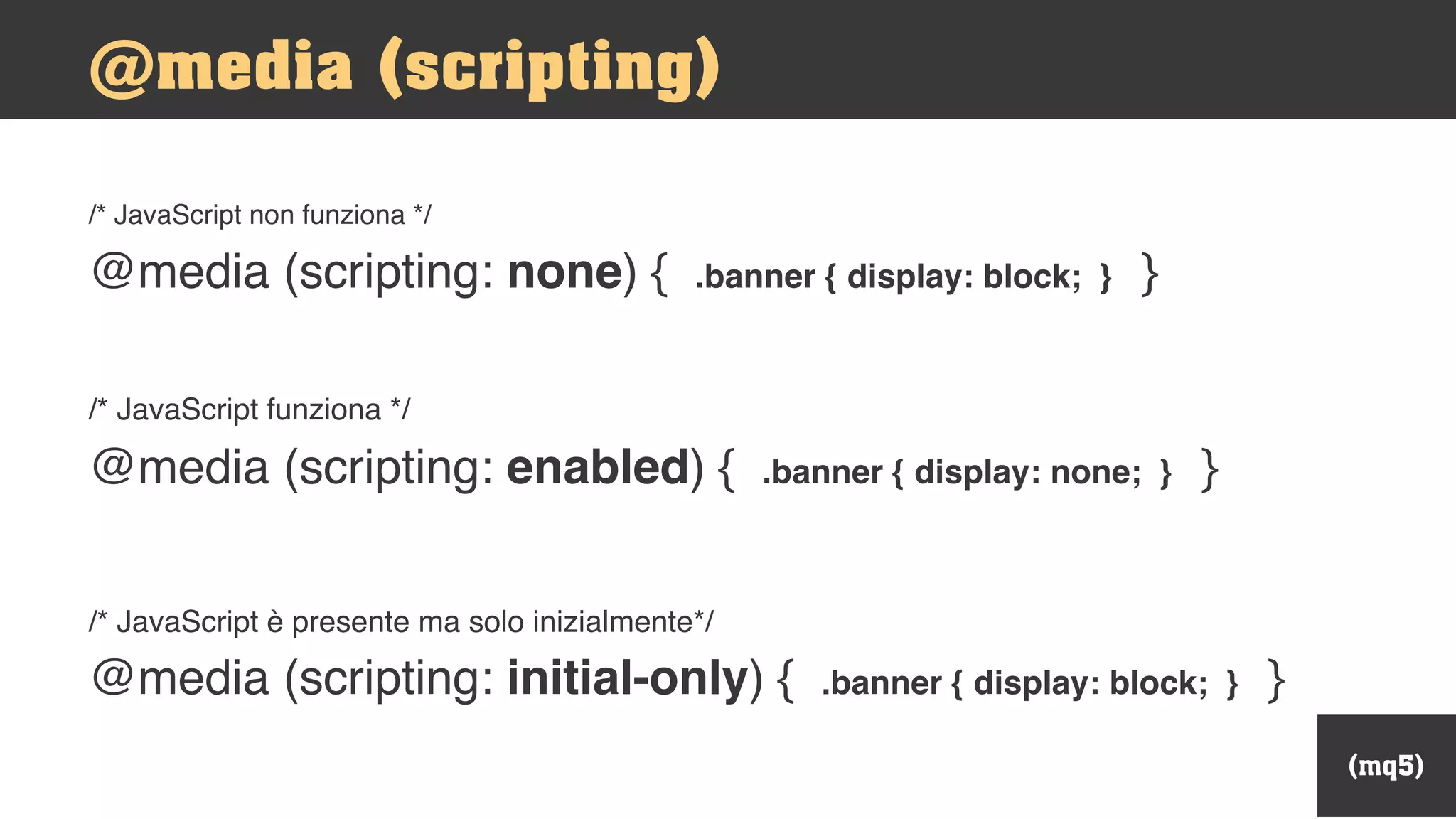 (mq5)
/* JavaScript non funziona */
@media (scripting: none) { .banner { display: block; } }
/* JavaScript funziona */
@media (scripting: enabled) { .banner { display: none; } }
/* JavaScript è presente ma solo inizialmente*/
@media (scripting: initial-only) { .banner { display: block; } }
@media (scripting)
 