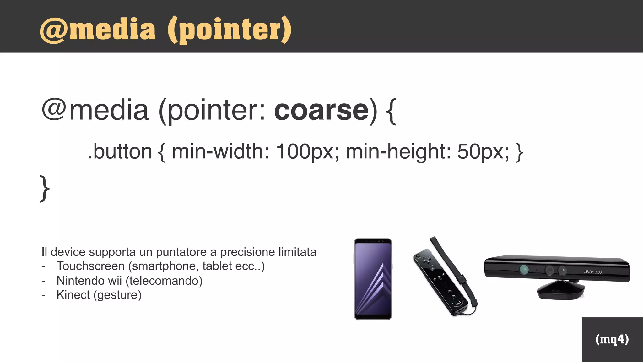 @media (pointer: coarse) {
.button { min-width: 100px; min-height: 50px; }
}
(mq4)
@media (pointer)
Il device supporta un puntatore a precisione limitata
- Touchscreen (smartphone, tablet ecc..)
- Nintendo wii (telecomando)
- Kinect (gesture)
 