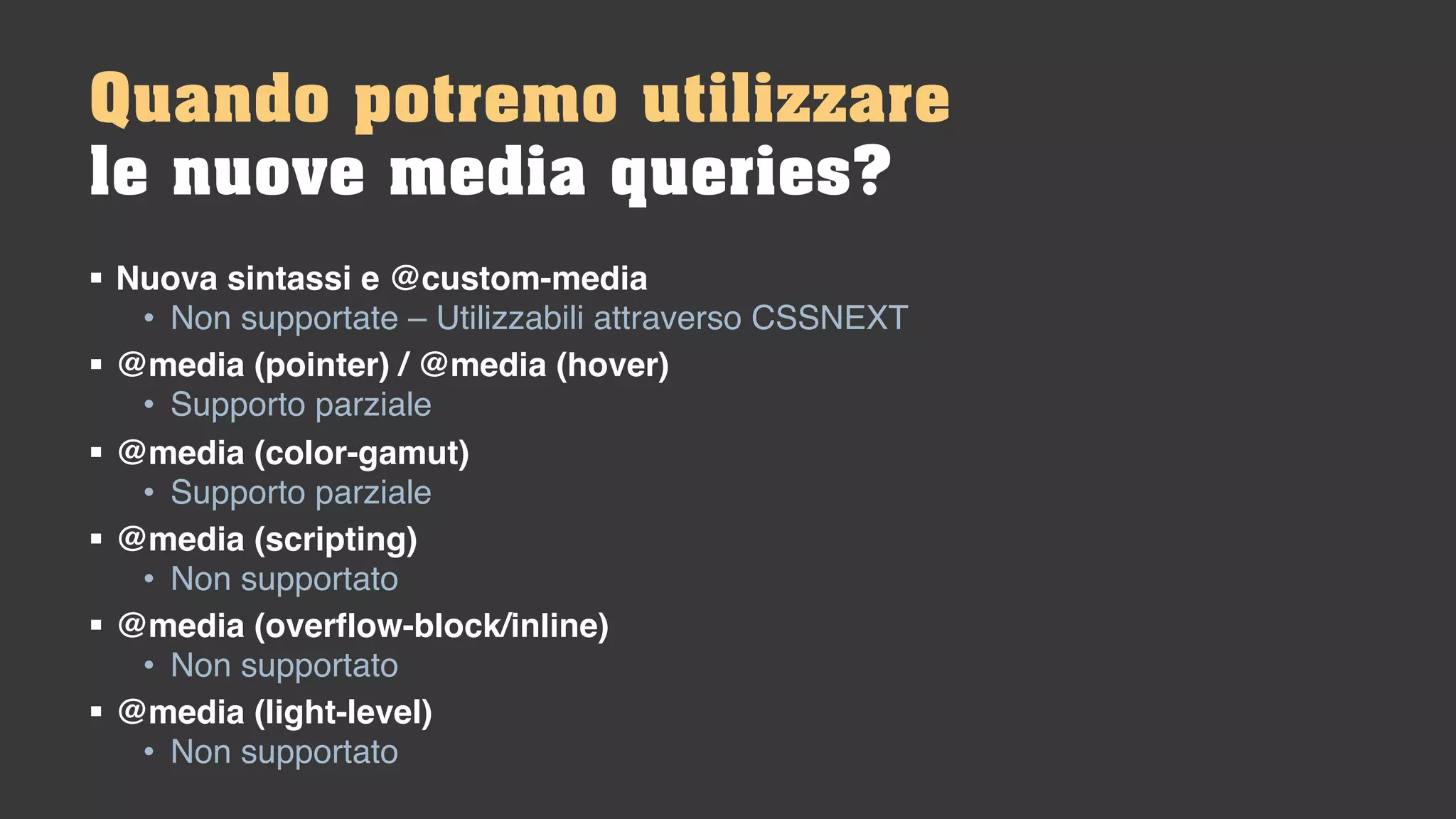 § Nuova sintassi e @custom-media
• Non supportate – Utilizzabili attraverso CSSNEXT
§ @media (pointer) / @media (hover)
• Supporto parziale
§ @media (color-gamut)
• Supporto parziale
§ @media (scripting)
• Non supportato
§ @media (overflow-block/inline)
• Non supportato
§ @media (light-level)
• Non supportato
Quando potremo utilizzare
le nuove media queries?
 