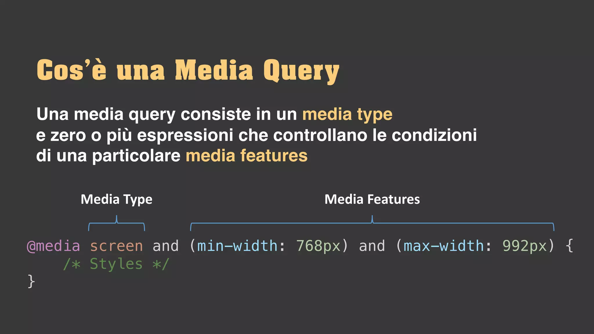 Una media query consiste in un media type
e zero o più espressioni che controllano le condizioni
di una particolare media features
Cos’è una Media Query
@media screen and (min-width: 768px) and (max-width: 992px) {
/* Styles */
}
Media	Type Media	Features
 