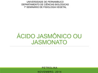 UNIVERSIDADE DE PERNAMBUCO 
DEPARTAMENTO DE CIÊNCIAS BIOLÓGICAS 
1º SEMINÁRIO DE FISIOLOGIA VEGETAL 
ÁCIDO JASMÔNICO OU 
JASMONATO 
PETROLINA 
NOVEMBRO, 2014 
 