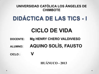 UNIVERSIDAD CATÓLICA LOS ÁNGELES DE
CHIMBOTE
CICLO DE VIDA
DOCENTE: Mg HENRY CHERO VALDIVIESO
ALUMNO: AQUINO SOLÍS, FAUSTO
CICLO : V
HUÁNUCO - 2013
 