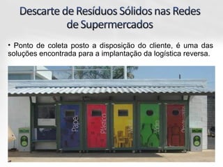 • Ponto de coleta posto a disposição do cliente, é uma das
soluções encontrada para a implantação da logística reversa.
 