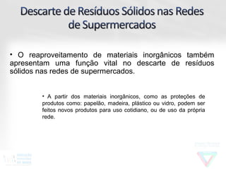 • O reaproveitamento de materiais inorgânicos também
apresentam uma função vital no descarte de resíduos
sólidos nas redes de supermercados.


        • A partir dos materiais inorgânicos, como as proteções de
        produtos como: papelão, madeira, plástico ou vidro, podem ser
        feitos novos produtos para uso cotidiano, ou de uso da própria
        rede.
 