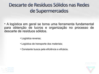 • A logística em geral se torna uma ferramenta fundamental
para obtenção de lucros e organização no processo de
descarte de resíduos sólidos.

          • Logística reversa;

          • Logística de transporte dos materiais;

          • Constante busca pela eficiência e eficácia.
 
