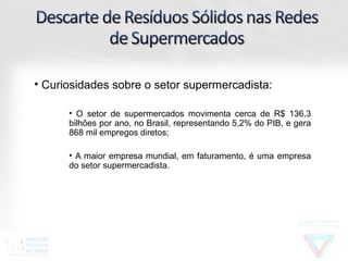 • Curiosidades sobre o setor supermercadista:

      • O setor de supermercados movimenta cerca de R$ 136,3
      bilhões por ano, no Brasil, representando 5,2% do PIB, e gera
      868 mil empregos diretos;

      • A maior empresa mundial, em faturamento, é uma empresa
      do setor supermercadista.
 