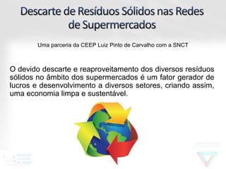 Uma parceria da CEEP Luiz Pinto de Carvalho com a SNCT



O devido descarte e reaproveitamento dos diversos resíduos
sólidos no âmbito dos supermercados é um fator gerador de
lucros e desenvolvimento a diversos setores, criando assim,
uma economia limpa e sustentável.
 