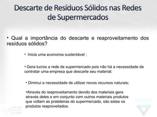 • Qual a importância do descarte e reaproveitamento dos
resíduos sólidos?
      • Inicia uma economia sustentável ;


      • Gera lucros a rede de supermercado pois não há a necessidade de
      contratar uma empresa que descarte seu material;

       • Diminui a necessidade de utilizar novos recursos naturais;

       •Através do reaproveitamento devido dos materiais gera
       através deles e em conjunto com outros materiais produtos
       que voltam as prateleiras do supermercado, são estes os
       produtos reaproveitados.
 