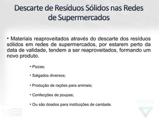 • Materiais reaproveitados através do descarte dos resíduos
sólidos em redes de supermercados, por estarem perto da
data de validade, tendem a ser reaproveitados, formando um
novo produto.
         • Pizzas;

         • Salgados diversos;

         • Produção de rações para animais;

         • Confecções de poupas;

         • Ou são doados para instituições de caridade.
 