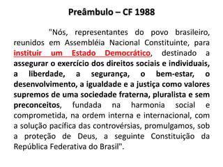 Preâmbulo – CF 1988
"Nós, representantes do povo brasileiro,
reunidos em Assembléia Nacional Constituinte, para
instituir um Estado Democrático, destinado a
assegurar o exercício dos direitos sociais e individuais,
a liberdade, a segurança, o bem-estar, o
desenvolvimento, a igualdade e a justiça como valores
supremos de uma sociedade fraterna, pluralista e sem
preconceitos, fundada na harmonia social e
comprometida, na ordem interna e internacional, com
a solução pacífica das controvérsias, promulgamos, sob
a proteção de Deus, a seguinte Constituição da
República Federativa do Brasil".
 