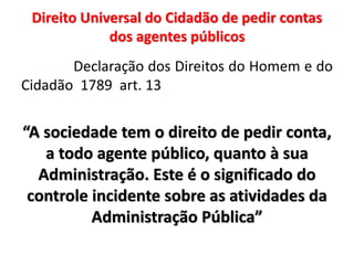 Direito Universal do Cidadão de pedir contas
dos agentes públicos
Declaração dos Direitos do Homem e do
Cidadão 1789 art. 13
“A sociedade tem o direito de pedir conta,
a todo agente público, quanto à sua
Administração. Este é o significado do
controle incidente sobre as atividades da
Administração Pública”
 