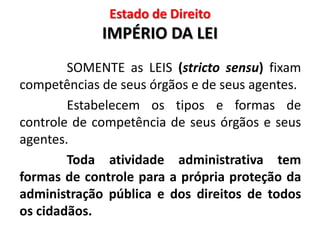 Estado de Direito
IMPÉRIO DA LEI
SOMENTE as LEIS (stricto sensu) fixam
competências de seus órgãos e de seus agentes.
Estabelecem os tipos e formas de
controle de competência de seus órgãos e seus
agentes.
Toda atividade administrativa tem
formas de controle para a própria proteção da
administração pública e dos direitos de todos
os cidadãos.
 