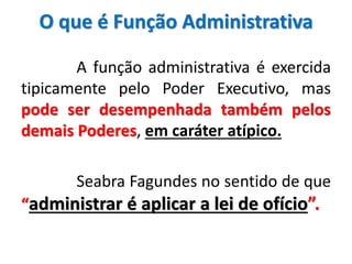 O que é Função Administrativa
A função administrativa é exercida
tipicamente pelo Poder Executivo, mas
pode ser desempenhada também pelos
demais Poderes, em caráter atípico.
Seabra Fagundes no sentido de que
“administrar é aplicar a lei de ofício”.
 