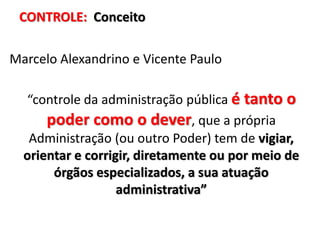 CONTROLE: Conceito
Marcelo Alexandrino e Vicente Paulo
“controle da administração pública é tanto o
poder como o dever, que a própria
Administração (ou outro Poder) tem de vigiar,
orientar e corrigir, diretamente ou por meio de
órgãos especializados, a sua atuação
administrativa”
 
