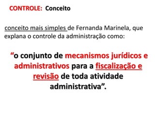 CONTROLE: Conceito
conceito mais simples de Fernanda Marinela, que
explana o controle da administração como:
“o conjunto de mecanismos jurídicos e
administrativos para a fiscalização e
revisão de toda atividade
administrativa”.
 