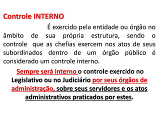Controle INTERNO
É exercido pela entidade ou órgão no
âmbito de sua própria estrutura, sendo o
controle que as chefias exercem nos atos de seus
subordinados dentro de um órgão público é
considerado um controle interno.
Sempre será interno o controle exercido no
Legislativo ou no Judiciário por seus órgãos de
administração, sobre seus servidores e os atos
administrativos praticados por estes.
 