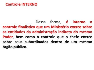 Controle INTERNO
Dessa forma, é interno o
controle finalístico que um Ministério exerce sobre
as entidades da administração indireta do mesmo
Poder, bem como o controle que o chefe exerce
sobre seus subordinados dentro de um mesmo
órgão público.
 