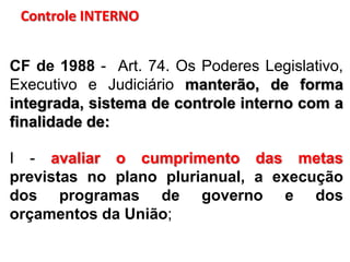 Controle INTERNO
CF de 1988 - Art. 74. Os Poderes Legislativo,
Executivo e Judiciário manterão, de forma
integrada, sistema de controle interno com a
finalidade de:
I - avaliar o cumprimento das metas
previstas no plano plurianual, a execução
dos programas de governo e dos
orçamentos da União;
 