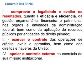 Controle INTERNO
II - comprovar a legalidade e avaliar os
resultados, quanto à eficácia e eficiência, da
gestão orçamentária, financeira e patrimonial
nos órgãos e entidades da administração
federal, bem como da aplicação de recursos
públicos por entidades de direito privado;
III - exercer o controle das operações de
crédito, avais e garantias, bem como dos
direitos e haveres da União;
IV - apoiar o controle externo no exercício de
sua missão institucional.
 