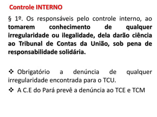 § 1º. Os responsáveis pelo controle interno, ao
tomarem conhecimento de qualquer
irregularidade ou ilegalidade, dela darão ciência
ao Tribunal de Contas da União, sob pena de
responsabilidade solidária.
 Obrigatório a denúncia de qualquer
irregularidade encontrada para o TCU.
 A C.E do Pará prevê a denúncia ao TCE e TCM
Controle INTERNO
 