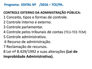 Programa: EDITAL Nº /2016 – TCE/PA.
CONTROLE EXTERNO DA ADMINISTRAÇÃO PÚBLICA:
1 Conceito, tipos e formas de controle.
2 Controle interno e externo.
3 Controle parlamentar.
4 Controle pelos tribunais de contas (TCU-TCE-TCM)
5 Controle administrativo.
6 Recurso de administração.
7 Reclamação de recursos.
8 Lei nº 8.429/1992 e suas alterações (Lei de
Improbidade Administrativa).
 