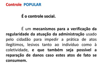 É o controle social.
É um mecanismos para a verificação da
regularidade da atuação da administração usado
pelo cidadão para impedir a prática de atos
ilegítimos, lesivos tanto ao indivíduo como à
coletividade, e que também seja possível a
reparação de danos caso estes atos de fato se
consumem.
Controle POPULAR
 