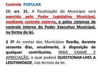 CF, art. 31. A fiscalização do Município será
exercida pelo Poder Legislativo Municipal,
mediante controle externo, e pelos sistemas de
controle interno do Poder Executivo Municipal,
na forma da lei.
§ 3º As contas dos Municípios ficarão, durante
sessenta dias, anualmente, à disposição de
qualquer contribuinte, PARA EXAME E
APRECIAÇÃO, o qual poderá QUESTIONAR-LHES A
LEGITIMIDADE, nos termos da lei.
Controle POPULAR
 