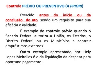Exercido antes do início ou da
conclusão do ato, sendo um requisito para sua
eficácia e validade.
É exemplo de controle prévio quando o
Senado Federal autoriza a União, os Estados, o
Distrito Federal ou os Municípios a contrair
empréstimos externos.
Outro exemplo apresentado por Hely
Lopes Meirelles é o da liquidação da despesa para
oportuno pagamento.
Controle PRÉVIO OU PREVENTIVO (A PRIORI)
 