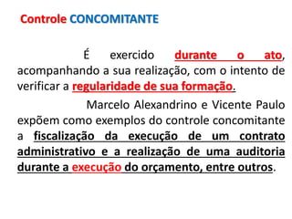 É exercido durante o ato,
acompanhando a sua realização, com o intento de
verificar a regularidade de sua formação.
Marcelo Alexandrino e Vicente Paulo
expõem como exemplos do controle concomitante
a fiscalização da execução de um contrato
administrativo e a realização de uma auditoria
durante a execução do orçamento, entre outros.
Controle CONCOMITANTE
 