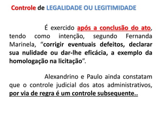 É exercido após a conclusão do ato,
tendo como intenção, segundo Fernanda
Marinela, “corrigir eventuais defeitos, declarar
sua nulidade ou dar-lhe eficácia, a exemplo da
homologação na licitação”.
Alexandrino e Paulo ainda constatam
que o controle judicial dos atos administrativos,
por via de regra é um controle subsequente..
Controle de LEGALIDADE OU LEGITIMIDADE
 