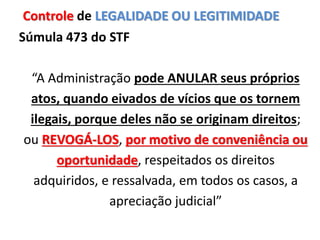 Súmula 473 do STF
“A Administração pode ANULAR seus próprios
atos, quando eivados de vícios que os tornem
ilegais, porque deles não se originam direitos;
ou REVOGÁ-LOS, por motivo de conveniência ou
oportunidade, respeitados os direitos
adquiridos, e ressalvada, em todos os casos, a
apreciação judicial”
Controle de LEGALIDADE OU LEGITIMIDADE
 