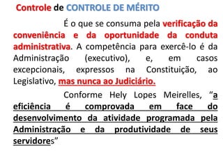 É o que se consuma pela verificação da
conveniência e da oportunidade da conduta
administrativa. A competência para exercê-lo é da
Administração (executivo), e, em casos
excepcionais, expressos na Constituição, ao
Legislativo, mas nunca ao Judiciário.
Conforme Hely Lopes Meirelles, “a
eficiência é comprovada em face do
desenvolvimento da atividade programada pela
Administração e da produtividade de seus
servidores”
Controle de CONTROLE DE MÉRITO
 
