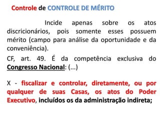 Incide apenas sobre os atos
discricionários, pois somente esses possuem
mérito (campo para análise da oportunidade e da
conveniência).
CF, art. 49. É da competência exclusiva do
Congresso Nacional: (...)
X - fiscalizar e controlar, diretamente, ou por
qualquer de suas Casas, os atos do Poder
Executivo, incluídos os da administração indireta;
Controle de CONTROLE DE MÉRITO
 