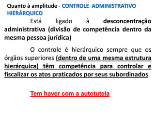 Está ligado à desconcentração
administrativa (divisão de competência dentro da
mesma pessoa jurídica)
O controle é hierárquico sempre que os
órgãos superiores (dentro de uma mesma estrutura
hierárquica) têm competência para controlar e
fiscalizar os atos praticados por seus subordinados.
Tem haver com a autotutela
Quanto à amplitude - CONTROLE ADMINISTRATIVO
HIERÁRQUICO
 