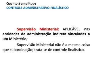 Supervisão Ministerial: APLICÁVEL nas
entidades de administração indireta vinculadas a
um Ministério;
Supervisão Ministerial não é a mesma coisa
que subordinação; trata-se de controle finalístico.
Quanto à amplitude
CONTROLE ADMINISTRATIVO FINALÍSTICO
 
