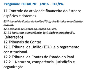 Programa: EDITAL Nº /2016 – TCE/PA.
11 Controle da atividade financeira do Estado:
espécies e sistemas.
12 Tribunal de Contas da União (TCU), dos Estados e do Distrito
Federal.
12.1 Tribunal de Contas do Estado do Pará.
12.1.1 Natureza, competência, jurisdição e organização.
(alteração)
12 Tribunais de Contas
12.1 Tribunal da União (TCU) e o regramento
constitucional.
12.2 Tribunal de Contas do Estado do Pará
12.2.1 Natureza, competência, jurisdição e
organização
 